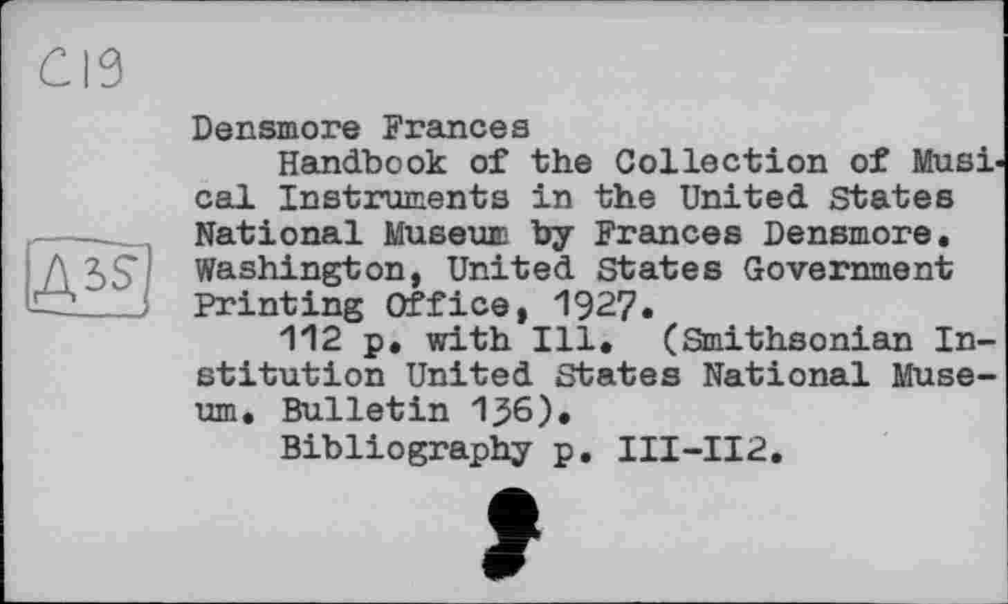 ﻿Densmore Frances
Handbook of the Collection of Musi< cal Instruments in the United States National Museum by Frances Densmore. Washington, United States Government Printing Office, 1927.
112 p. with Ill. (Smithsonian Institution United States National Museum. Bulletin 136).
Bibliography p. III-II2.